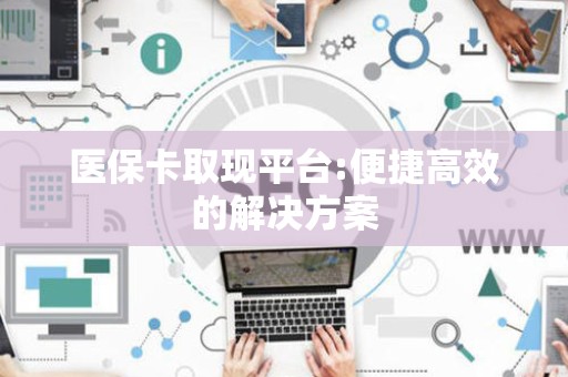 东莞医保卡取现平台:便捷高效的解决方案